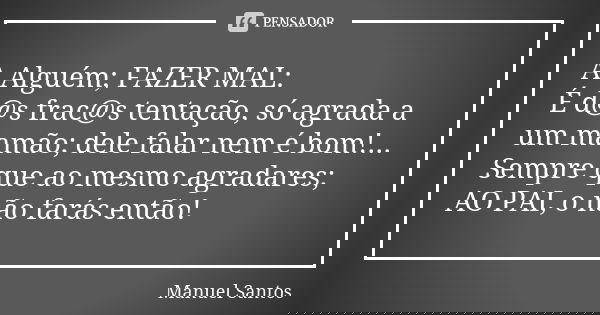 A Alguém; FAZER MAL: É d@s frac@s tentação, só agrada a um mamão; dele falar nem é bom!... Sempre que ao mesmo agradares; AO PAI, o não farás então!... Frase de Manuel Santos.