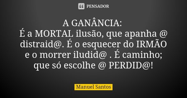 A GANÂNCIA: É a MORTAL ilusão, que apanha @ distraid@. É o esquecer do IRMÃO e o morrer iludid@ . É caminho; que só escolhe @ PERDID@!... Frase de Manuel Santos.
