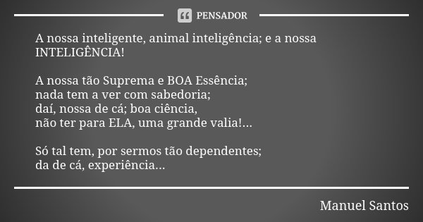 A nossa inteligente, animal inteligência; e a nossa INTELIGÊNCIA! A nossa tão Suprema e BOA Essência; nada tem a ver com sabedoria; daí, nossa de cá; boa ciênci... Frase de Manuel Santos.