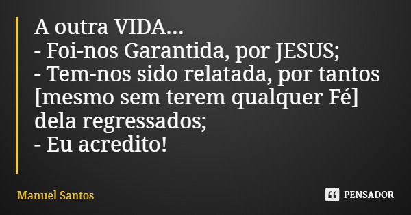 A outra VIDA... - Foi-nos Garantida, por JESUS; - Tem-nos sido relatada, por tantos [mesmo sem terem qualquer Fé] dela regressados; - Eu acredito!... Frase de Manuel Santos.