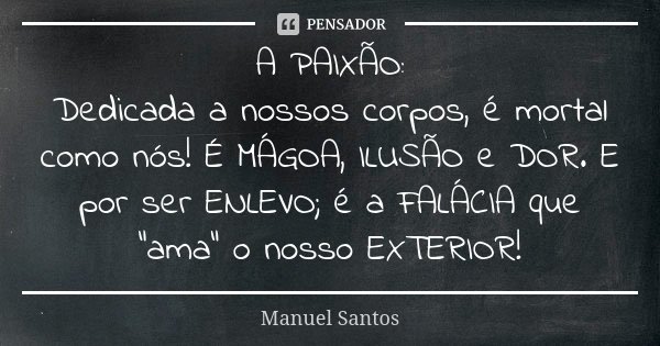A PAIXÃO: Dedicada a nossos corpos, é mortal como nós! É MÁGOA, ILUSÃO e DOR. E por ser ENLEVO; é a FALÁCIA que "ama" o nosso EXTERIOR!... Frase de Manuel Santos.