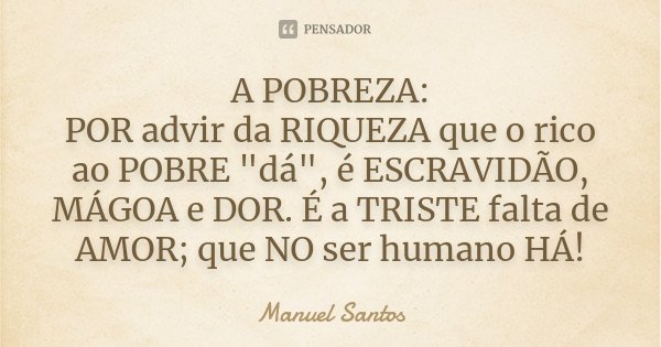 A POBREZA: POR advir da RIQUEZA que o rico ao POBRE "dá", é ESCRAVIDÃO, MÁGOA e DOR. É a TRISTE falta de AMOR; que NO ser humano HÁ!... Frase de Manuel Santos.