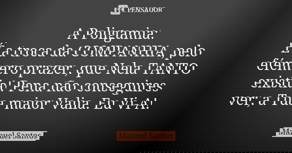 A Poligamia: É a troca da COMPANHIA, pelo efémero prazer, que Nela TANTO existia! Pena não conseguires ver; a Tua maior Valia. Eu Vi-A!... Frase de Manuel Santos.