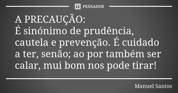 A PRECAUÇÃO: É sinónimo de prudência, cautela e prevenção. É cuidado a ter, senão; ao por também ser calar, mui bom nos pode tirar!... Frase de Manuel Santos.