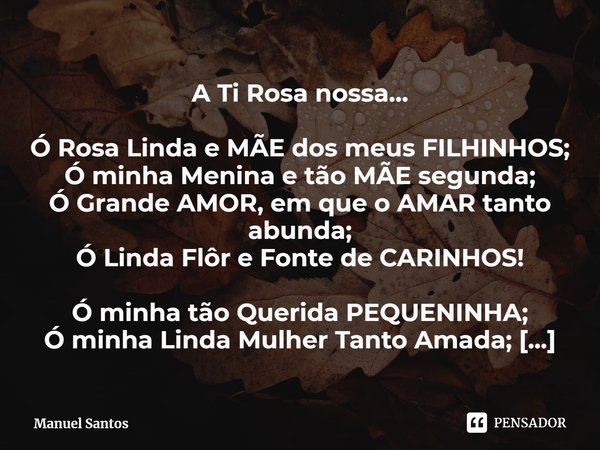 A Ti Rosa nossa… Ó Rosa Linda e MÃE dos meus FILHINHOS;
Ó minha Menina e tão MÃE segunda;
Ó Grande AMOR, em que o AMAR tanto abunda;
Ó Linda Flôr e Fonte de CA... Frase de Manuel Santos.