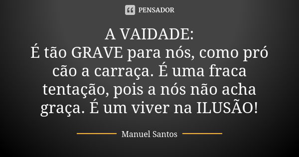 A VAIDADE: É tão GRAVE para nós, como pró cão a carraça. É uma fraca tentação, pois a nós não acha graça. É um viver na ILUSÃO!... Frase de Manuel Santos.