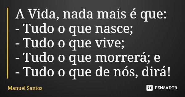 A Vida, nada mais é que: - Tudo o que nasce; - Tudo o que vive; - Tudo o que morrerá; e - Tudo o que de nós, dirá!... Frase de Manuel Santos.