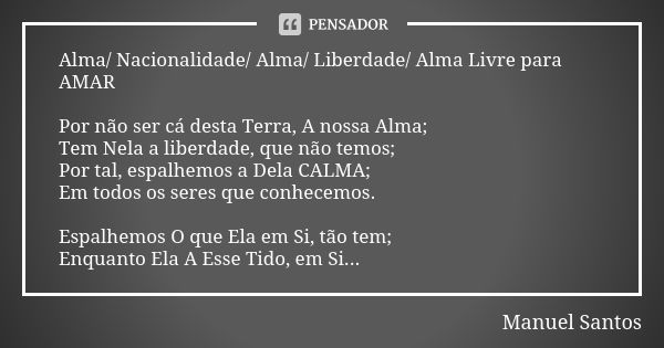 Alma/ Nacionalidade/ Alma/ Liberdade/ Alma Livre para AMAR Por não ser cá desta Terra, A nossa Alma; Tem Nela a liberdade, que não temos; Por tal, espalhemos a ... Frase de Manuel Santos.