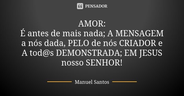 AMOR: É antes de mais nada; A MENSAGEM a nós dada, PELO de nós CRIADOR e A tod@s DEMONSTRADA; EM JESUS nosso SENHOR!... Frase de Manuel Santos.
