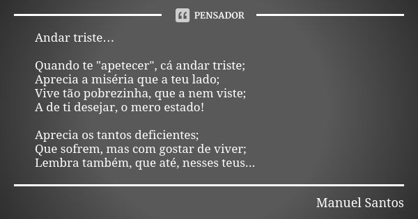 Andar triste… Quando te "apetecer", cá andar triste; Aprecia a miséria que a teu lado; Vive tão pobrezinha, que a nem viste; A de ti desejar, o mero e... Frase de Manuel Santos.