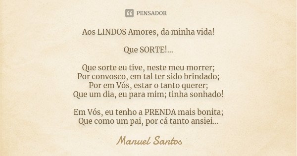 Aos LINDOS Amores, da minha vida! Que SORTE!... Que sorte eu tive, neste meu morrer; Por convosco, em tal ter sido brindado; Por em Vós, estar o tanto querer; Q... Frase de Manuel Santos.
