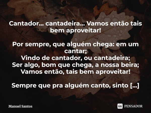 Cantador… cantadeira… Vamos então tais bem aproveitar! Por sempre, que alguém chega: em um cantar;
Vindo de cantador, ou cantadeira;
Ser algo, bom que chega, a... Frase de Manuel Santos.