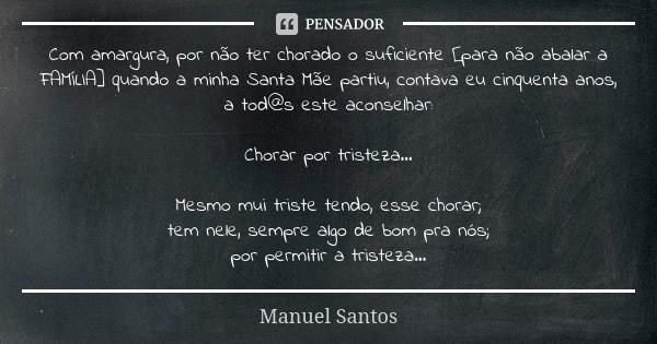 Com amargura, por não ter chorado o suficiente [para não abalar a FAMÍLIA] quando a minha Santa Mãe partiu, contava eu cinquenta anos, a tod@s este aconselhar: ... Frase de Manuel Santos.