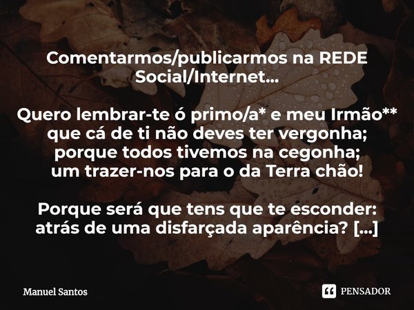 Comentarmos/publicarmos na REDE Social/Internet... Quero lembrar-te ó primo/a* e meu Irmão**
que cá de ti não deves ter vergonha;
porque todos tivemos na cegonh... Frase de Manuel Santos.