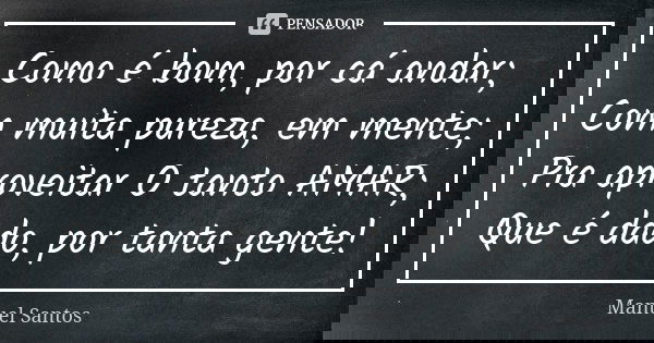 Como é bom, por cá andar; Com muita pureza, em mente; Pra aproveitar O tanto AMAR; Que é dado, por tanta gente!... Frase de Manuel Santos.