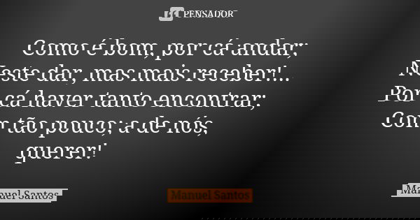Como é bom, por cá andar; Neste dar, mas mais receber!... Por cá haver tanto encontrar; Com tão pouco; a de nós, querer!... Frase de Manuel Santos.
