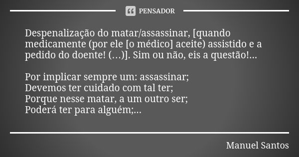 Despenalização do matar/assassinar, [quando medicamente (por ele [o médico] aceite) assistido e a pedido do doente! (…)]. Sim ou não, eis a questão!... Por impl... Frase de Manuel Santos.