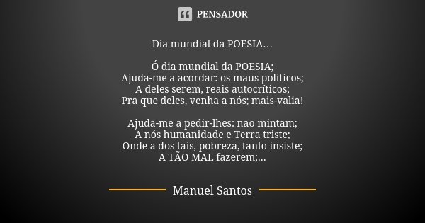 Dia mundial da POESIA… Ó dia mundial da POESIA;
Ajuda-me a acordar: os maus políticos;
A deles serem, reais autocríticos;
Pra que deles, venha a nós; mais-valia... Frase de Manuel Santos.