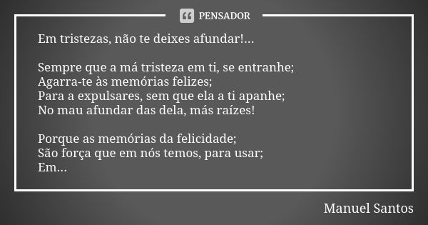 Em tristezas, não te deixes afundar!... Sempre que a má tristeza em ti, se entranhe; Agarra-te às memórias felizes; Para a expulsares, sem que ela a ti apanhe; ... Frase de Manuel Santos.