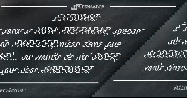 ESTUDAR: É o para a VIDA PREPARAR, apesar de não PARECER;nisso tens que ACREDITAR!... ou muito te irá DOER, nela teres que isso APRENDER.... Frase de Manuel Santos.