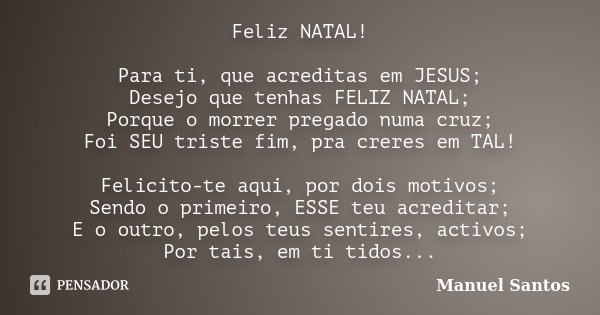 Feliz NATAL! Para ti, que acreditas em JESUS; Desejo que tenhas FELIZ NATAL; Porque o morrer pregado numa cruz; Foi SEU triste fim, pra creres em TAL! Felicito-... Frase de Manuel Santos.