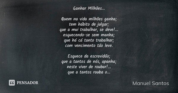 Ganhar Milhões... Quem na vida milhões ganha; tem hábito de julgar; que a mui trabalhar, se deve!... esquecendo-se sem manha; que há cá tanto trabalhar; com ven... Frase de Manuel Santos.