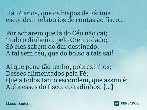 Há 14 anos, que os bispos de Fátima escondem relatórios de contas ao fisco… Por acharem que lá do Céu não cai;
Todo o dinheiro, pelo Crente dado;
Só eles sabem... Frase de Manuel Santos.