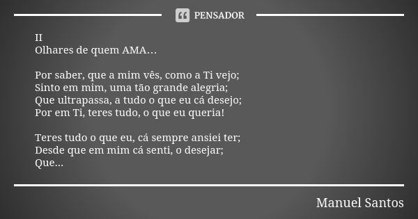 II Olhares de quem AMA… Por saber, que a mim vês, como a Ti vejo; Sinto em mim, uma tão grande alegria; Que ultrapassa, a tudo o que eu cá desejo; Por em Ti, te... Frase de Manuel Santos.