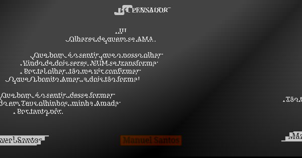III Olhares de quem se AMA… Que bom, é o sentir, que o nosso olhar; Vindo de dois seres, NUM se transforma; Por tal olhar, tão me vir confirmar; O que O bonito ... Frase de Manuel Santos.