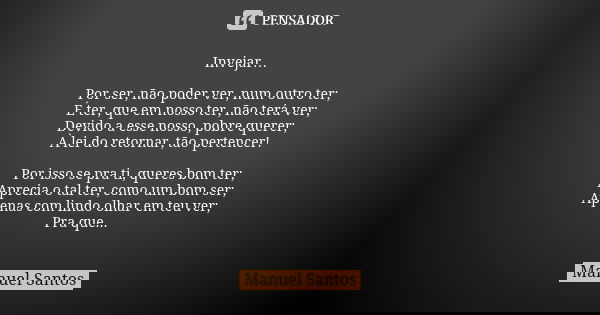 Invejar… Por ser, não poder ver, num outro ter; É ter, que em nosso ter, não terá ver; Devido a esse nosso, pobre querer; À lei do retornar, tão pertencer! Por ... Frase de Manuel Santos.