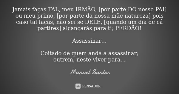 Jamais faças TAL, meu IRMÃO, [por parte DO nosso PAI] ou meu primo, [por parte da nossa mãe natureza] pois caso tal faças, não sei se DELE, [quando um dia de cá... Frase de Manuel Santos.