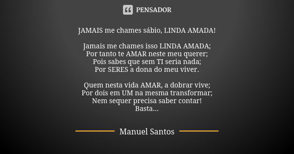 JAMAIS me chames sábio, LINDA AMADA! Jamais me chames isso LINDA AMADA; Por tanto te AMAR neste meu querer; Pois sabes que sem TI seria nada; Por SERES a dona d... Frase de Manuel Santos.