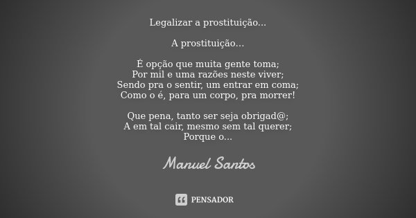 Legalizar a prostituição... A prostituição… É opção que muita gente toma; Por mil e uma razões neste viver; Sendo pra o sentir, um entrar em coma; Como o é, par... Frase de Manuel Santos.