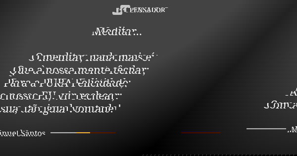 Meditar... O meditar, nada mais é: Que à nossa mente fechar; Para a PURA Felicidade; Ao nosso EU, vir rechear; Com a sua, tão igual vontade!... Frase de Manuel Santos.