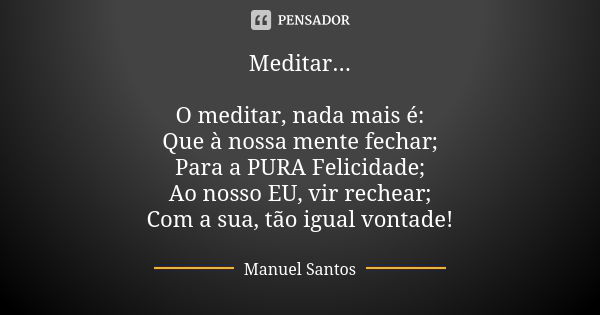 Meditar... O meditar, nada mais é: Que à nossa mente fechar; Para a PURA Felicidade; Ao nosso EU, vir rechear; Com a sua, tão igual vontade!... Frase de Manuel Santos.