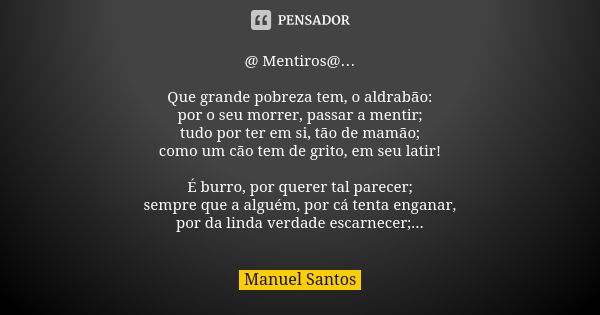 @ Mentiros@… Que grande pobreza tem, o aldrabão: por o seu morrer, passar a mentir; tudo por ter em si, tão de mamão; como um cão tem de grito, em seu latir! É ... Frase de Manuel Santos.