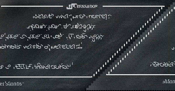 Neste viver pra morrer; aquilo que te desejo; é que O que eu de Ti, não vejo; jamais venha a perecer!... Parabéns e FELIZ Aniversário!... Frase de Manuel Santos.