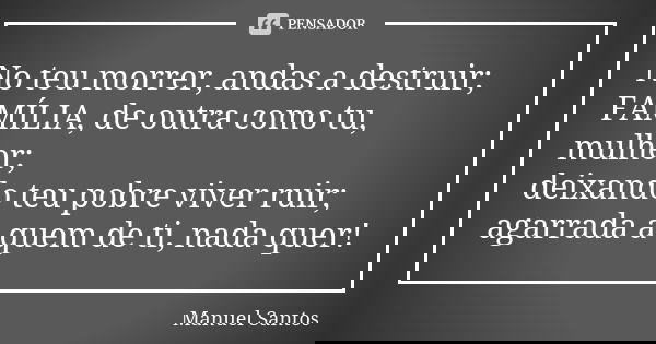 No teu morrer, andas a destruir; FAMÍLIA, de outra como tu, mulher; deixando teu pobre viver ruir; agarrada a quem de ti, nada quer!... Frase de Manuel Santos.