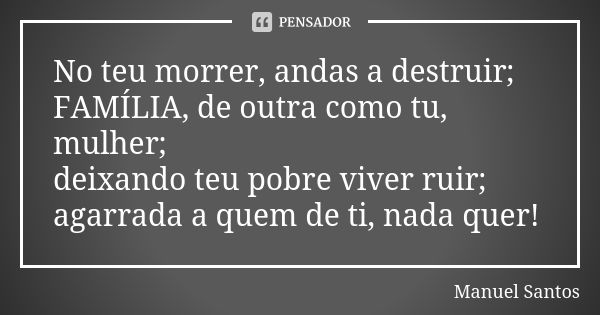 No teu morrer, andas a destruir; FAMÍLIA, de outra como tu, mulher; deixando teu pobre viver ruir; agarrada a quem de ti, nada quer!... Frase de Manuel Santos.