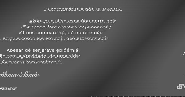 O coronavírus e nós HUMANOS… Agora que já se espalhou entre nós; E se quer transformar em pandemia; Vamos combatê-lo, de noite e dia; Porque como ele em nós, nã... Frase de Manuel Santos.