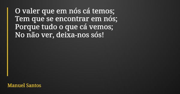 O valer que em nós cá temos; Tem que se encontrar em nós; Porque tudo o que cá vemos; No não ver, deixa-nos sós!... Frase de Manuel Santos.