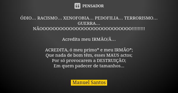 ÓDIO… RACISMO… XENOFOBIA… PEDOFILIA… TERRORISMO… GUERRA… NÃOOOOOOOOOOOOOOOOOOOOOOOOOOOO!!!!!!!!! Acredita meu IRMÃO/Ã… ACREDITA, ó meu primo* e meu IRMÃO*; Que ... Frase de Manuel Santos.