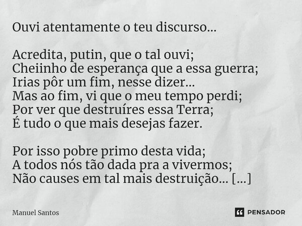 ⁠Ouvi atentamente o teu discurso... Acredita, putin, que o tal ouvi; Cheiinho de esperança que a essa guerra; Irias pôr um fim, nesse dizer... Mas ao fim, vi qu... Frase de Manuel Santos.