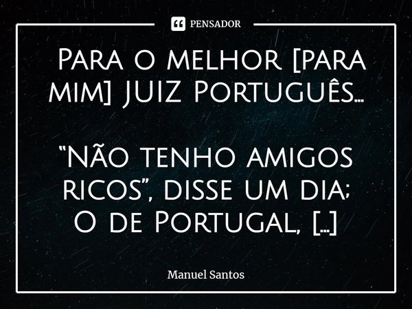 ⁠⁠ Para o melhor [para mim] JUIZ Português… “Não tenho amigos ricos”, disse um dia;
O de Portugal, MELHOR justiceiro;
devido a tão pra o TAL, estar primeiro;
es... Frase de Manuel Santos.