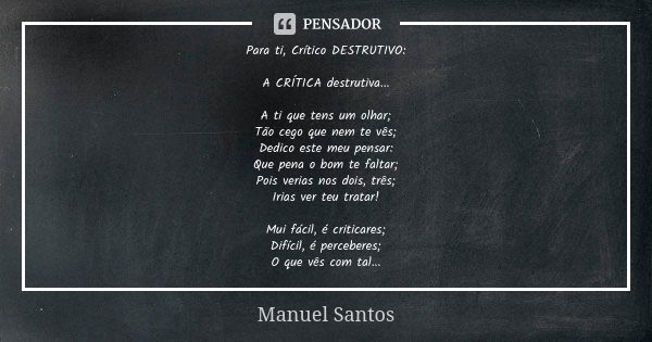 Para ti, Crítico DESTRUTIVO: A CRÍTICA destrutiva... A ti que tens um olhar; Tão cego que nem te vês; Dedico este meu pensar: Que pena o bom te faltar; Pois ver... Frase de Manuel Santos.