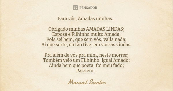 Para vós, Amadas minhas... Obrigado minhas AMADAS LINDAS;
Esposa e Filhinha muito Amada;
Pois sei bem, que sem vós, valia nada;
Ai que sorte, eu tão tive, em vo... Frase de Manuel Santos.