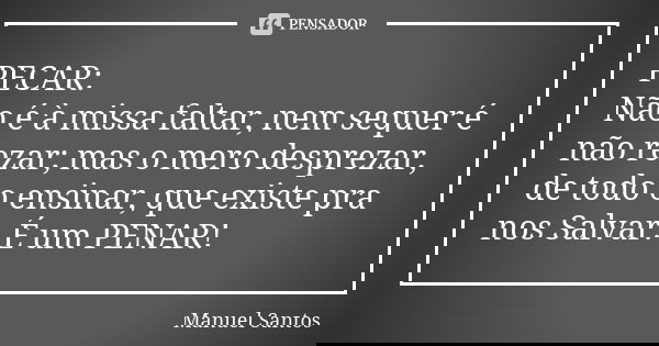 PECAR: Não é à missa faltar, nem sequer é não rezar; mas o mero desprezar, de todo o ensinar, que existe pra nos Salvar. É um PENAR!... Frase de Manuel Santos.