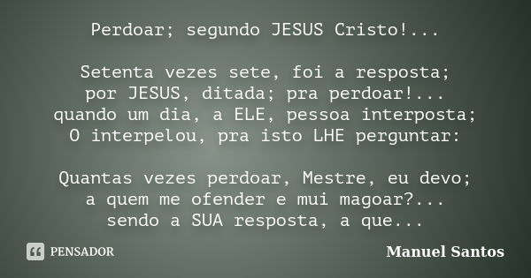 Perdoar; segundo JESUS Cristo!... Setenta vezes sete, foi a resposta; por JESUS, ditada; pra perdoar!... quando um dia, a ELE, pessoa interposta; O interpelou, ... Frase de Manuel Santos.