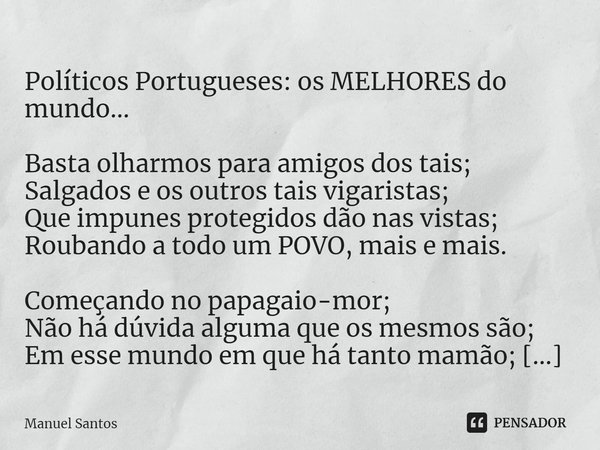 ⁠
Políticos Portugueses: os MELHORES do mundo… Basta olharmos para amigos dos tais;
Salgados e os outros tais vigaristas;
Que impunes protegidos dão nas vistas;... Frase de Manuel Santos.