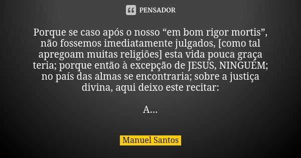 Porque se caso após o nosso “em bom rigor mortis”, não fossemos imediatamente julgados, [como tal apregoam muitas religiões] esta vida pouca graça teria; porque... Frase de Manuel Santos.